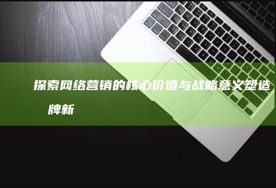 探索网络营销的核心价值与战略意义：塑造品牌新生态